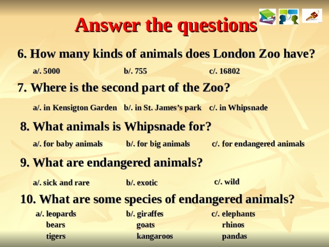 Answer the questions 6. How many kinds of animals does London Zoo have? a/. 5000 b/. 755 c/. 16802 7. Where is the second part of the Zoo? c/. in Whipsnade a/. in Kensigton Garden b/. in St. James’s park 8. What animals is Whipsnade for? c/. for endangered animals b/. for big animals a/. for baby animals 9. What are endangered animals? c/. wild a/. sick and rare b/. exotic 10. What are some species of endangered animals? c/. elephants  rhinos  pandas b/. giraffes  goats  kangaroos a/. leopards  bears  tigers  