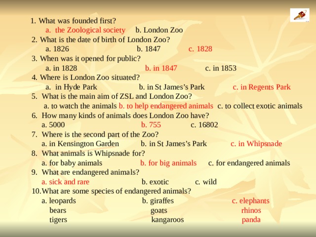  1. What was founded first?  a.  the Zoological society b. London Zoo  2. What is the date of birth of London Zoo?  a. 1826 b. 1847 c. 1828  3. When was it opened for public?  a. in 1828 b. in 1847 c. in 1853  4. Where is London Zoo situated?    a.  in Hyde Park b. in St James’s Park c. in Regents Park  5. What is the main aim of ZSL and London Zoo?  a. to watch the animals b. to help endangered animals c. to collect exotic animals  6. How many kinds of animals does London Zoo have?  a. 5000 b. 755 c. 16802  7. Where is the second part of the Zoo?  a. in Kensington Garden b. in St James’s Park c. in Whipsnade  8. What animals is Whipsnade for?  a. for baby animals b. for big animals c. for endangered animals  9. What are endangered animals?  a. sick and rare b. exotic c. wild  10.What are some species of endangered animals?  a. leopards b. giraffes c. elephants  bears goats rhinos  tigers kangaroos panda  