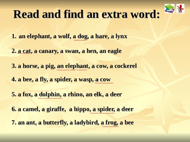 Read and find an extra word: an elephant, a wolf, a dog, a hare, a lynx 2. a cat, a canary, a swan, a hen, an eagle  3. a horse, a pig, an elephant, a cow, a cockerel 4. a bee, a fly, a spider, a wasp, a cow 5. a fox, a dolphin, a rhino, an elk, a deer 6. a camel, a giraffe, a hippo, a spider, a deer 7. an ant, a butterfly, a ladybird, a frog, a bee  