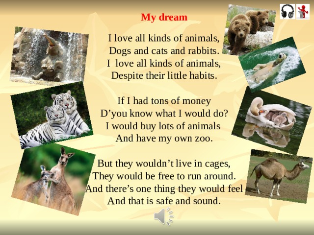 My dream I love all kinds of animals, Dogs and cats and rabbits. I love all kinds of animals, Despite their little habits. If I had tons of money D’you know what I would do? I would buy lots of animals And have my own zoo. But they wouldn’t live in cages, They would be free to run around. And there’s one thing they would feel And that is safe and sound. 