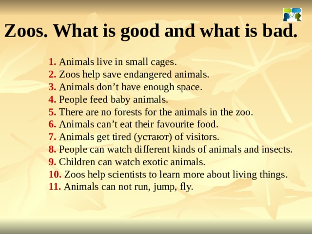 Zoos. What is good and what is bad. 1. Animals live in small cages. 2. Zoos help save endangered animals. 3. Animals don’t have enough space. 4. People feed baby animals. 5. There are no forests for the animals in the zoo. 6. Animals can’t eat their favourite food. 7. Animals get tired ( устают ) of visitors. 8. People can watch different kinds of animals and insects. 9. Children can watch exotic animals. 10. Zoos help scientists to learn more about living things. 11. Animals can not run, jump, fly. 
