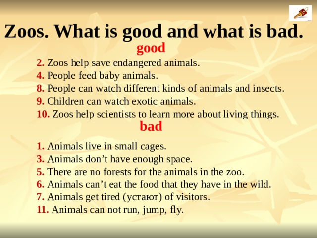 Zoos. What is good and what is bad .  good 2. Zoos help save endangered animals. 4. People feed baby animals. 8. People can watch different kinds of animals and insects. 9. Children can watch exotic animals. 10. Zoos help scientists to learn more about living things. bad 1. Animals live in small cages. 3. Animals don’t have enough space. 5. There are no forests for the animals in the zoo. 6. Animals can’t eat the food that they have in the wild. 7. Animals get tired ( устают ) of visitors. 11. Animals can not run, jump, fly. 