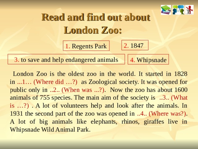   Read and find out about London Zoo: 2. 1847 1. Regents Park 3. to save and help endangered animals 4. Whipsnade  London Zoo is the oldest zoo in the world. It started in 1828 in ...1… (Where did …?) as Zoological society. It was opened for public only in ..2.. (When was ...?) . Now the zoo has about 1600 animals of 755 species. The main aim of the society is ..3.. (What is …?) . A lot of volunteers help and look after the animals. In 1931 the second part of the zoo was opened in ..4.. (Where was?) . A lot of big animals like elephants, rhinos, giraffes live in Whipsnade Wild Animal Park.  