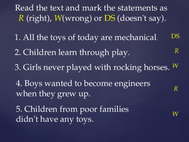 Read the text and mark the statements as R  (right), W (wrong) or DS (doesn't say). 1. All the toys of today are mechanical . DS 2. Children learn through play. R 3. Girls never played with rocking horses. W 4. Boys wanted to become engineers when they grew up. R 5. Children from poor families didn't have any toys. W 