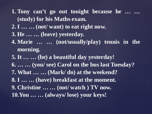 Tony can’t go out tonight because he … … (study) for his Maths exam. I … … (not/ want) to eat right now. He … … (leave) yesterday. Marie … … (not/usually/play) tennis in the morning. It … … (be) a beautiful day yesterday! … … (you/ see) Carol on the bus last Tuesday? What … … (Mark/ do) at the weekend? I … … (have) breakfast at the moment. Christine … … (not/ watch ) TV now. You … … (always/ lose) your keys! 