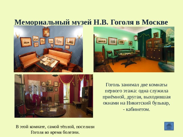  Мемориальный музей Н.В. Гоголя в Москве Гоголь занимал две комнаты первого этажа: одна служила приёмной, другая, выходившая окнами на Никитский бульвар, - кабинетом. В этой комнате, самой тёплой, поселили Гоголя во время болезни. 