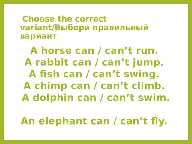   Choose the correct variant/Выбери правильный вариант A horse can / can’t run.  A rabbit can / can’t jump.  A fish can / can’t swing.  A chimp can / can’t climb.  A dolphin can / can’t swim.  An elephant can / can’t fly. 