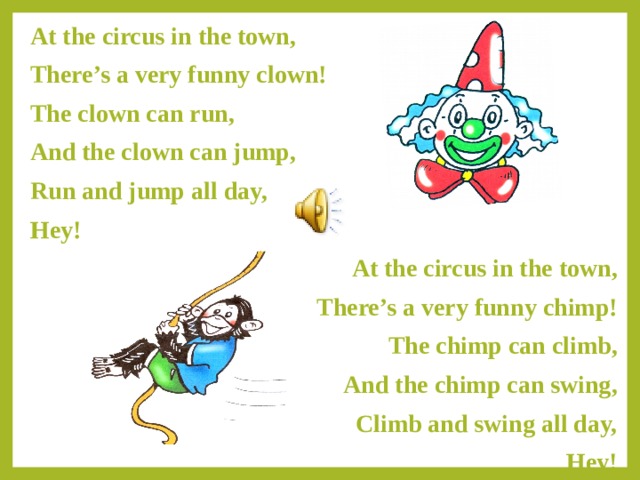 At the circus in the town, There’s a very funny clown! The clown can run, And the clown can jump, Run and jump all day, Hey! At the circus in the town, There’s a very funny chimp! The chimp can climb, And the chimp can swing, Climb and swing all day, Hey! 