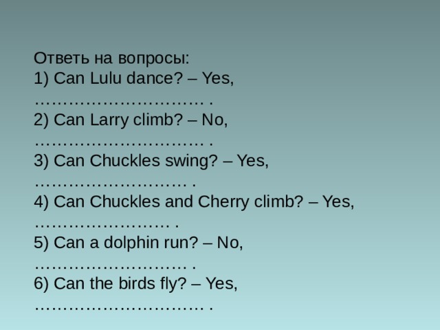 Ответь на вопросы: 1) Can Lulu dance? – Yes, ………………………… . 2) Can Larry climb? – No, ………………………… . 3) Can Chuckles swing? – Yes, ……………………… . 4) Can Chuckles and Cherry climb? – Yes, …………………… . 5) Can a dolphin run? – No, ……………………… . 6) Can the birds fly? – Yes, ………………………… . 