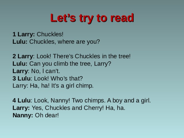 Let’s try to read 1 Larry: Chuckles! Lulu: Chuckles, where are you? 2 Larry : Look! There’s Chuckles in the tree! Lulu: Can you climb the tree, Larry? Larry : No, l can’t. 3 Lulu : Look! Who’s that? Larry: Ha, ha! It’s a girl chimp. 4 Lulu : Look, Nanny! Two chimps. A boy and a girl. Larry: Yes, Chuckles and Cherry! Ha, ha. Nanny: Oh dear! 