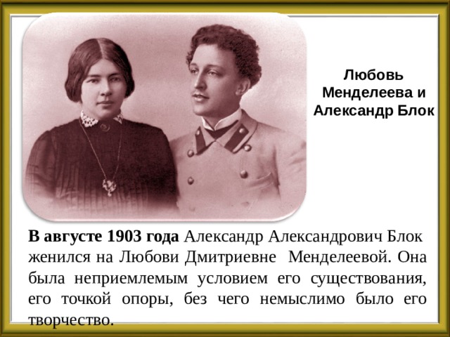 Любовь Менделеева и Александр Блок В августе 1903 года Александр Александрович Блок женился на Любови Дмитриевне Менделеевой. Она была неприемлемым условием его существования, его точкой опоры, без чего немыслимо было его творчество.  