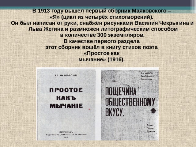  В 1913 году вышел первый сборник Маяковского – «Я» (цикл из четырёх стихотворений). Он был написан от руки, снабжён рисунками Василия Чекрыгина и Льва Жегина и размножен литографическим способом в количестве 300 экземпляров. В качестве первого раздела этот сборник вошёл в книгу стихов поэта «Простое как мычание» (1916). 