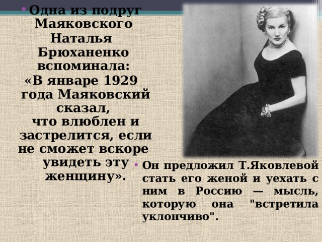 Одна из подруг Маяковского Наталья Брюханенко вспоминала: «В январе 1929 года Маяковский сказал, что влюблен и застрелится, если не сможет вскоре увидеть эту женщину». Он предложил Т.Яковлевой стать его женой и уехать с ним в Россию — мысль, которую она 