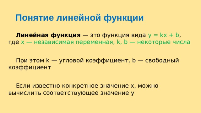 Понятие линейной функции  Линейная функция  — это функция вида y = kx + b , где х — независимая переменная, k, b — некоторые числа  При этом k — угловой коэффициент, b — свободный коэффициент  Если известно конкретное значение х, можно вычислить соответствующее значение у 