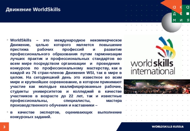 Движение WorldSkills   WorldSkills – это международное некоммерческое Движение, целью которого является повышение престижа рабочих профессий и развитие профессионального образования путем гармонизации лучших практик и профессиональных стандартов во всем мире посредством организации и проведения конкурсов по профессиональному мастерству, как в каждой из 76 стран-членов Движения WSI, так в мире в целом. На сегодняшний день это известное во всем мире и крупнейшее соревнование, в котором принимают участие как молодые квалифицированные рабочие, студенты университетов и колледжей в качестве участников в возрасте до 22 лет, так и известные профессиональны, специалисты, мастера производственного обучения и наставники – в качестве экспертов, оценивающих выполнение конкурсных заданий.    