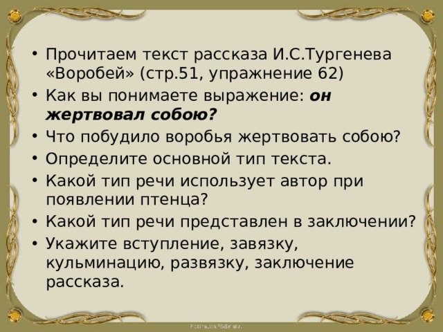 Прочитаем текст рассказа И.С.Тургенева «Воробей» (стр.51, упражнение 62) Как вы понимаете выражение: он жертвовал собою? Что побудило воробья жертвовать собою? Определите основной тип текста. Какой тип речи использует автор при появлении птенца? Какой тип речи представлен в заключении? Укажите вступление, завязку, кульминацию, развязку, заключение рассказа. 