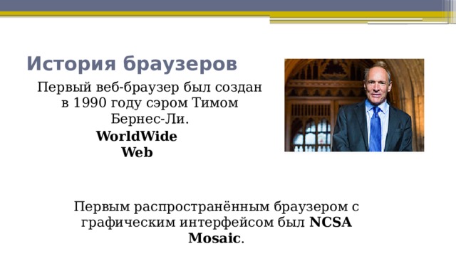 История браузеров Первый веб-браузер был создан в 1990 году сэром Тимом Бернес-Ли. WorldWideWeb Первым распространённым браузером с графическим интерфейсом был  NCSA Mosaic . 