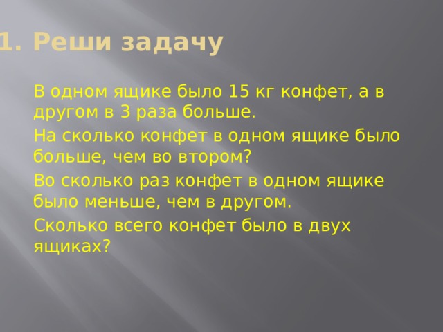 1. Реши задачу В одном ящике было 15 кг конфет, а в другом в 3 раза больше. На сколько конфет в одном ящике было больше, чем во втором? Во сколько раз конфет в одном ящике было меньше, чем в другом. Сколько всего конфет было в двух ящиках? 
