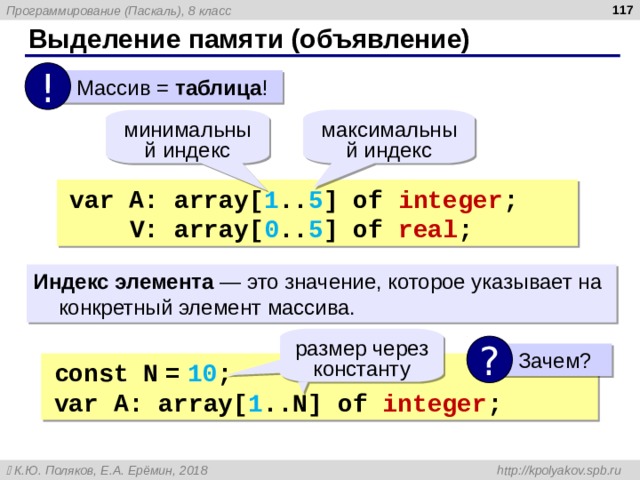  Выделение памяти (объявление) !  Массив = таблица ! максимальный индекс минимальный индекс var A: array[ 1 .. 5 ] of integer ;  V: array[ 0 .. 5 ] of real ; Индекс элемента — это значение, которое указывает на конкретный элемент массива. размер через константу ?  Зачем? const  N  =  10 ; var  A: array[ 1 ..N] of integer ; 