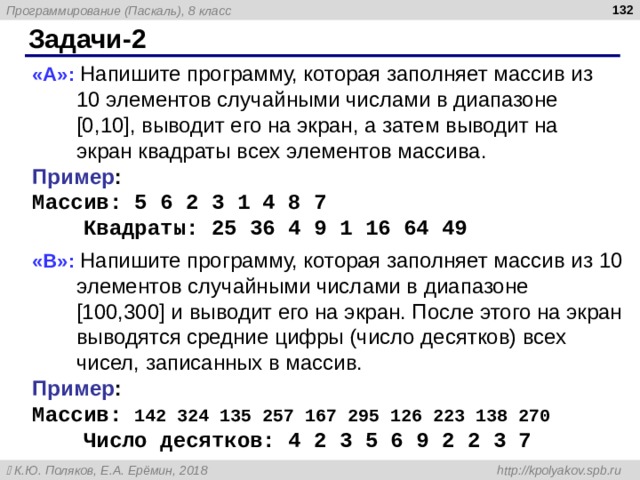 Задачи -2 « A »: Напишите программу, которая заполняет массив из 10 элементов случайными числами в диапазоне [0,10], выводит его на экран, а затем выводит на экран квадраты всех элементов массива. Пример : Массив: 5 6 2 3 1 4 8 7  Квадраты: 2 5 36 4 9 1 1 6 6 4 49  « B »: Напишите программу, которая заполняет массив из 10 элементов случайными числами в диапазоне [100,300] и выводит его на экран. После этого на экран выводятся средние цифры (число десятков) всех чисел, записанных в массив. Пример : Массив: 142 324 135 257 167 295 126 223 138 270  Число десятков: 4 2 3 5 6 9 2 2 3 7 