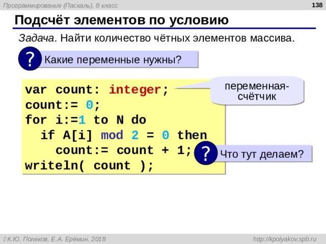  Подсчёт элементов по условию Задача . Найти количество чётных элементов массива. ?  Какие переменные нужны? переменная-счётчик var count: integer ; count :=  0 ; for i:= 1 to N do   if  A[i] mod 2 = 0 then  count :=  count  + 1 ; writeln( count ); ?  Что тут делаем? 