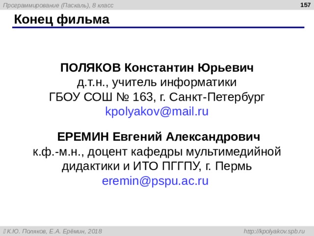 156 Конец фильма ПОЛЯКОВ Константин Юрьевич д.т.н., учитель информатики ГБОУ СОШ № 163, г. Санкт-Петербург kpolyakov@mail.ru  ЕРЕМИН Евгений Александрович к.ф.-м.н., доцент кафедры мультимедийной дидактики и ИТО ПГГПУ, г. Пермь eremin@pspu.ac.ru   