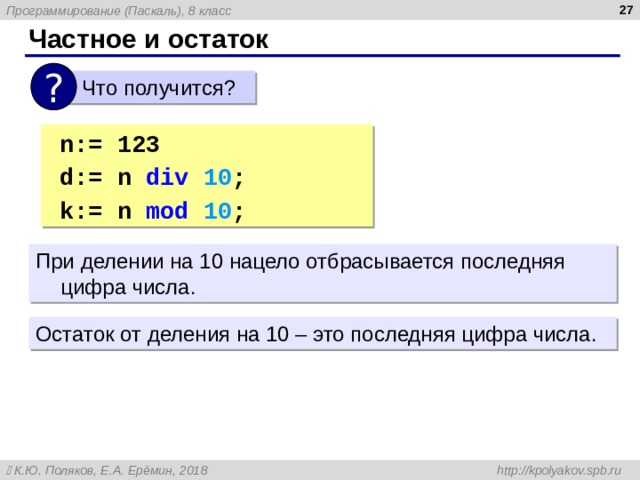  Частное и остаток ?  Что получится? n:= 123 d:= n div 10 ; { 1 2 }  k:= n mod 10 ; { 3 } n:= 123 d:= n div 10 ; { 1 2 }  k:= n mod 10 ; { 3 } При делении на 10 нацело отбрасывается последняя цифра числа. Остаток от деления на 10 – это последняя цифра числа. 