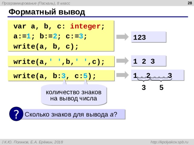  Форматный вывод var a, b, c: integer ; a:= 1 ; b:= 2 ; c:= 3 ; write (a, b, c); var a, b, c: integer ; a:= 1 ; b:= 2 ; c:= 3 ; write (a, b, c); 123 1  2  3 write (a, ' ' ,b, ' ' ,c ) ; write (a, ' ' ,b, ' ' ,c ) ; 1 2 3 write ( a, b: 3 , c: 5 ) ; write ( a, b: 3 , c: 5 ) ; 3 5 количество знаков на вывод числа ?  Сколько знаков для вывода a ? 