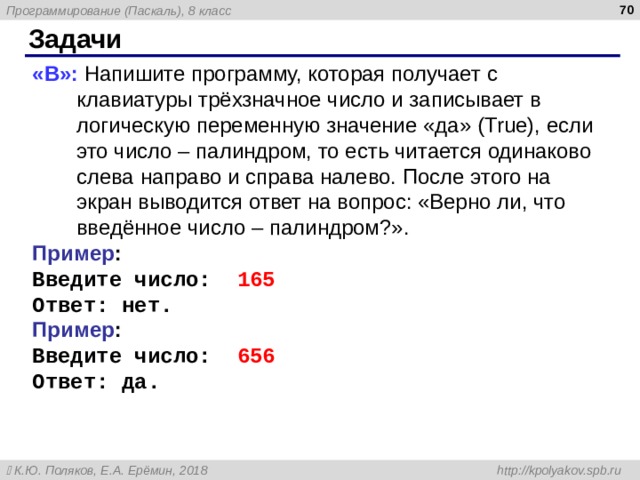  Задачи « B »: Напишите программу, которая получает с клавиатуры трёхзначное число и записывает в логическую переменную значение «да» ( True ), если это число – палиндром, то есть читается одинаково слева направо и справа налево. После этого на экран выводится ответ на вопрос: «Верно ли, что введённое число – палиндром?». Пример : Введите число: 165 Ответ: нет. Пример : Введите число: 656 Ответ: да. 