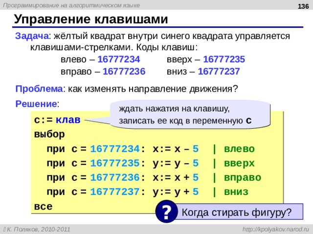  Управление клавишами Задача : жёлтый квадрат внутри синего квадрата управляется клавишами-стрелками. Коды клавиш:    влево – 16777234   вверх – 16777235      вправо – 16777236   вниз – 16777237   Проблема : как изменять направление движения? Решение : ждать нажатия на клавишу, записать ее код в переменную c c:=  клав выбор  при c  =  16777234 : x:=  x  –  5 | влево  при c  =  16777235 : y:=  y  –  5  | вверх  при c  =  16777236 : x:=  x  +  5   | вправо  при c  =  16777237 : y:=  y  +  5   | вниз все ?  Когда стирать фигуру? 136 