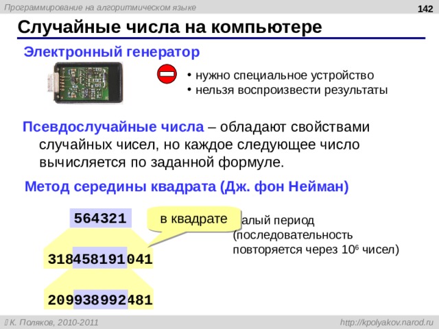 142 Случайные числа на компьютере Электронный генератор нужно специальное устройство нельзя воспроизвести результаты Псевдослучайные числа – обладают свойствами случайных чисел, но каждое следующее число вычисляется по заданной формуле. Метод середины квадрата (Дж. фон Нейман) в квадрате 564321 малый период  (последовательность повторяется через 10 6 чисел) 458191 318458191041 209938992481 938992 142 