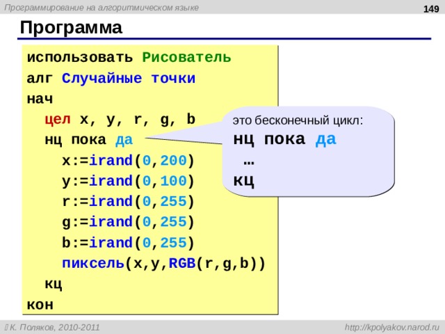  Программа использовать Рисователь алг Случайные точки нач  цел  x, y, r, g, b  нц пока да  x:= irand ( 0 , 200 )  y:= irand ( 0 , 100 )  r:= irand ( 0 , 255 )  g:= irand ( 0 , 255 )  b:= irand ( 0 , 255 )  пиксель ( x,y, RGB (r,g,b))  кц кон это бесконечный цикл: нц пока да … кц  