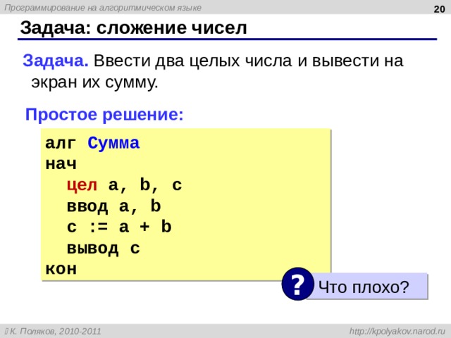  Задача: сложение чисел Задача. Ввести два целых числа и вывести на экран их сумму. Простое решение: алг Сумма нач цел a, b, c ввод a, b c := a + b вывод c кон ? Что плохо? 20 