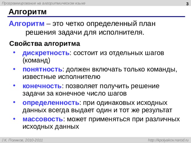  Алгоритм Алгоритм – это четко определенный план решения задачи для исполнителя. Свойства алгоритма дискретность : состоит из отдельных шагов (команд) понятность : должен включать только команды, известные исполнителю конечность : позволяет получить решение задачи за конечное число шагов определенность : при одинаковых исходных данных всегда выдает один и тот же результат массовость : может применяться при различных исходных данных дискретность : состоит из отдельных шагов (команд) понятность : должен включать только команды, известные исполнителю конечность : позволяет получить решение задачи за конечное число шагов определенность : при одинаковых исходных данных всегда выдает один и тот же результат массовость : может применяться при различных исходных данных  