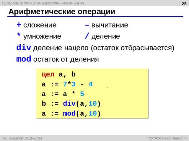  Арифметические операции + сложение   – вычитание * умножение   /  деление div деление нацело (остаток отбрасывается) mod остаток от деления + сложение   – вычитание * умножение   /  деление div деление нацело (остаток отбрасывается) mod остаток от деления цел  a, b цел  a, b a := 7 * 3 - 4  | 17 a := a * 5  | 85 b := div ( a, 10 ) | 8  a := mod (a, 10 ) | 5 a := 7 * 3 - 4  | 17 a := a * 5  | 85 b := div ( a, 10 ) | 8  a := mod (a, 10 ) | 5  