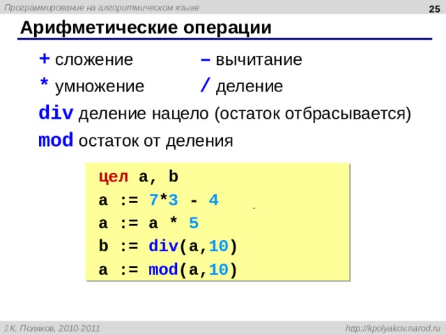  Арифметические операции + сложение – вычитание * умножение / деление div деление нацело (остаток отбрасывается) mod остаток от деления + сложение – вычитание * умножение / деление div деление нацело (остаток отбрасывается) mod остаток от деления цел a, b цел a, b a := 7 * 3 - 4 | 17 a := a * 5 | 85 b := div ( a, 10 ) | 8 a := mod (a, 10 ) | 5 a := 7 * 3 - 4 | 17 a := a * 5 | 85 b := div ( a, 10 ) | 8 a := mod (a, 10 ) | 5 