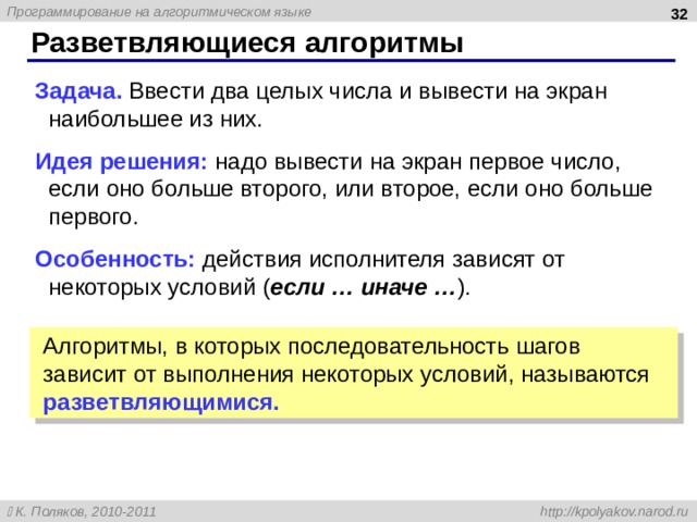  Разветвляющиеся алгоритмы Задача. Ввести два целых числа и вывести на экран наибольшее из них. Идея решения: надо вывести на экран первое число, если оно больше второго, или второе, если оно больше первого. Особенность: действия исполнителя зависят от некоторых условий ( если … иначе … ). Алгоритмы, в которых последовательность шагов зависит от выполнения некоторых условий, называются разветвляющимися. 