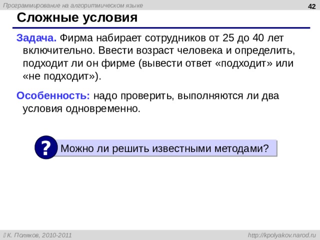  Сложные условия Задача. Фирма набирает сотрудников от 25 до 40 лет включительно. Ввести возраст человека и определить, подходит ли он фирме (вывести ответ «подходит» или «не подходит» ) . Особенность: надо проверить, выполняются ли два условия одновременно. ? Можно ли решить известными методами ? 42 