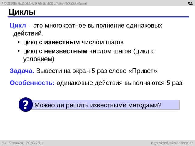  Циклы Цикл – это многократное выполнение одинаковых действий. цикл с известным числом шагов цикл с неизвестным числом шагов (цикл с условием) цикл с известным числом шагов цикл с неизвестным числом шагов (цикл с условием) Задача. Вывести на экран 5 раз слово «Привет». Особенность: одинаковые действия выполняются 5 раз. ? Можно ли решить известными методами ? 54 