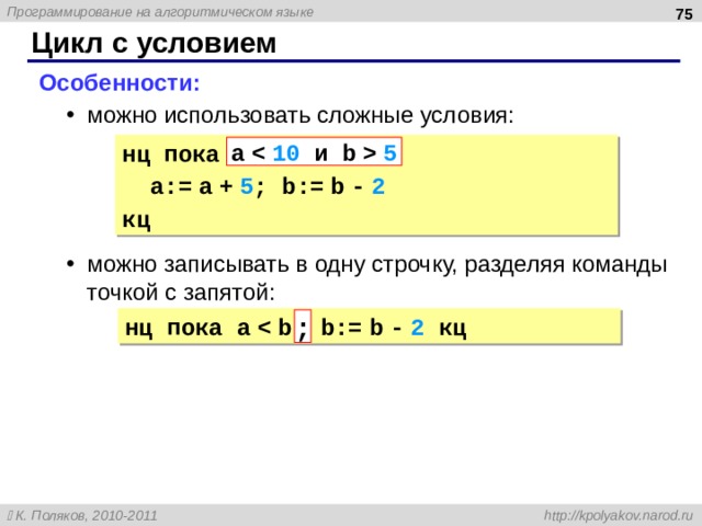  Цикл с условием Особенности: можно использовать сложные условия: можно записывать в одну строчку, разделяя команды точкой с запятой: можно использовать сложные условия: можно записывать в одну строчку, разделяя команды точкой с запятой: нц пока a 5 a:= a + 5 ; b:= b - 2 кц a 5 нц пока a ; 75 