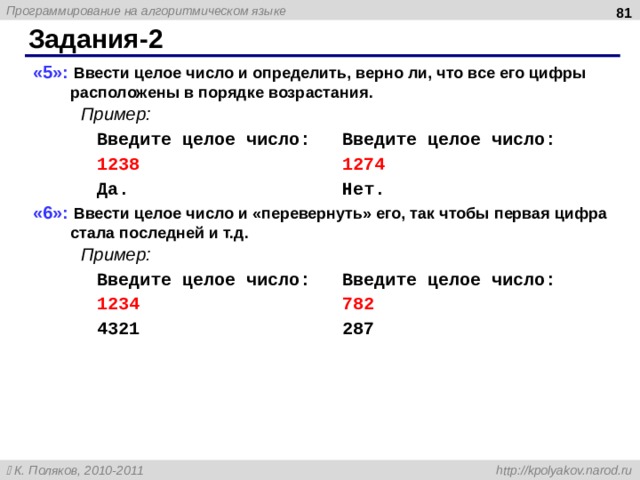  Задания -2 «5»: Ввести целое число и определить, верно ли, что все его цифры расположены в порядке возрастания.  Пример:   Введите целое число:  Введите целое число:   1238 1274   Да.   Нет. «6»: Ввести целое число и «перевернуть» его, так чтобы первая цифра стала последней и т.д.  Пример:   Введите целое число:  Введите целое число:   1234 782   4321   287  