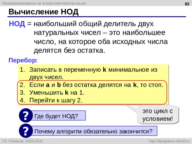  Вычисление НОД НОД = наибольший общий делитель двух  натуральных чисел – это наибольшее  число, на которое оба исходных числа  делятся без остатка. Перебор: Записать в переменную k  минимальное из двух чисел. Если a  и b  без остатка делятся на k , то стоп. Уменьшить k  на 1. Перейти к шагу 2. это цикл с условием! ?  Где будет НОД? ?  Почему алгоритм обязательно закончится? 82 