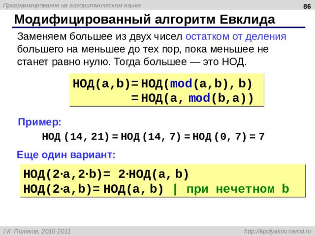  Модифицированный алгоритм Евклида Заменяем большее из двух чисел остатком от деления большего на меньшее до тех пор, пока меньшее не станет равно нулю. Тогда большее — это НОД. НОД( a,b)= НОД( mod (a,b), b) = НОД( a, mod (b,a)) Пример: НОД (14 , 21 ) = НОД (14 , 7 ) = НОД (0 , 7 ) = 7 Еще один вариант: НОД( 2 · a,2 · b)= 2 · НОД( a, b) НОД( 2 · a,b)= НОД( a, b) | при нечетном b 