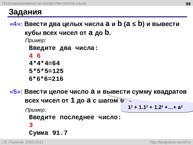  Задания «4»: Ввести два целых числа a и b ( a ≤ b ) и вывести кубы всех чисел от a до b . Пример: Введите два числа: 4 6 4*4*4=64 5*5*5=125 6*6*6=216 «5»: Ввести целое число a и вывести сумму квадратов всех чисел от 1 до a с шагом 0.1 . Пример: Введите последнее число: 3 Сумма 91.7 1 2 + 1.1 2 + 1.2 2 + … + a 2 