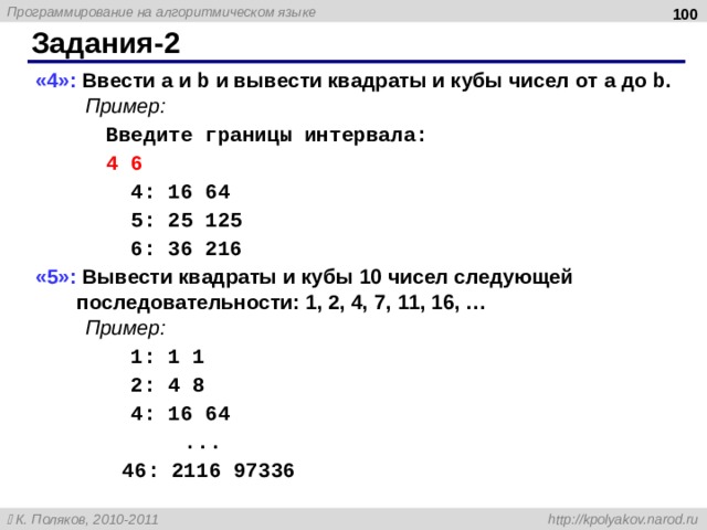  Задания-2 «4»: Ввести a и b и вывести квадраты и кубы чисел от a до b . Пример: Введите границы интервала: 4 6 4 : 16 64 5 : 25 125 6 : 36 216 «5»: Вывести квадраты и кубы 10 чисел следующей последовательности: 1, 2, 4, 7, 11, 16, … Пример: 1: 1 1 2: 4 8 4: 16 64 ... 46: 2116 97336 