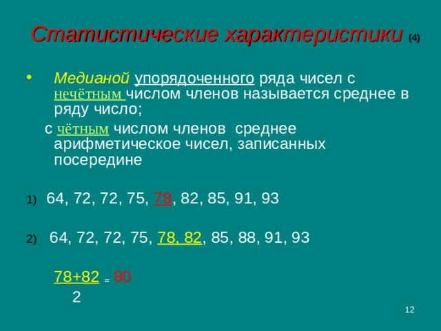 Статистические характеристики (4) Медианой  упорядоченного ряда чисел с нечётным числом членов называется среднее в ряду число;  с чётным  числом членов среднее арифметическое чисел, записанных посередине 1)  64, 72, 72, 75, 78 , 82, 85, 91, 93 2) 64, 72, 72, 75, 78, 82 , 85, 88, 91, 93     78+82  =  80      2  