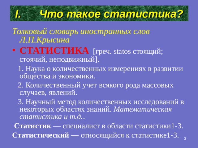 Что такое статистика? Толковый словарь иностранных слов Л.П.Крысина СТАТИСТИКА  [греч. statos стоящий; стоячий, неподвижный].  1. Наука о количественных измерениях в развитии общества и экономики.  2. Количественный учет всякого рода массовых случаев, явлений.  3. Научный метод количественных исследований в некоторых областях знаний. Математическая статистика и т.д. .  Статистик — специалист в области статистики1-3.  Статистический — относящийся к статистике1-3.  