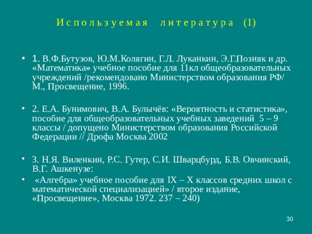 И с п о л ь з у е м а я л и т е р а т у р а (1) 1 . В.Ф.Бутузов, Ю.М.Колягин, Г.Л. Луканкин, Э.Г.Позняк и др. «Математика » учебное пособие для 11кл общеобразовательных учреждений /рекомендовано Министерством образования РФ/ М., Просвещение, 1996. 2. Е.А. Бунимович, В.А. Булычёв: «Вероятность и статистика», пособие для общеобразовательных учебных заведений 5 – 9 классы / допущено Министерством образования Российской Федерации // Дрофа Москва 2002 3. Н.Я. Виленкин, Р.С. Гутер, С.И. Шварцбурд, Б.В. Овчинский, В.Г. Ашкенузе:  «Алгебра» учебное пособие для IX – X классов средних школ с математической специализацией» / второе издание, «Просвещение», Москва 1972. 237 – 240)  