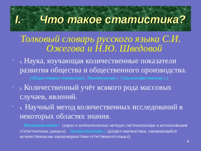 Что такое статистика? Толковый словарь русского языка С.И. Ожегова и Н.Ю. Шведовой 1.  Наука, изучающая количественные показатели развития общества и общественного производства.  (Общая теория статистики. Экономическая с. Сельскохозяйственная с.) 2.  Количественный учёт всякого рода массовых случаев, явлений. 3.  Научный метод количественных исследований в некоторых областях знания .  Математическая с . (наука о математических методах систематизации и использования статистических данных).  Лингвистическая с . (раздел лингвистики, занимающийся количественными закономерностями естественного языка).    