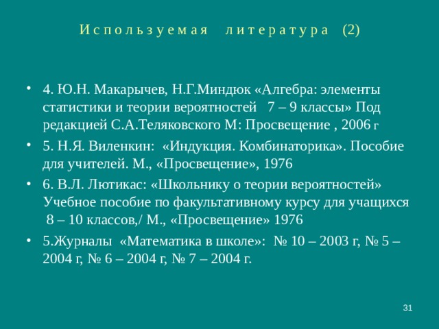 И с п о л ь з у е м а я л и т е р а т у р а (2) 4. Ю.Н. Макарычев, Н.Г.Миндюк «Алгебра: элементы статистики и теории вероятностей 7 – 9 классы»  Под редакцией С.А.Теляковского М: Просвещение , 2006 г 5. Н.Я. Виленкин: «Индукция. Комбинаторика». Пособие для учителей. М., «Просвещение», 1976 6. В.Л. Лютикас: «Школьнику о теории вероятностей» Учебное пособие по факультативному курсу для учащихся 8 – 10 классов,/ М., «Просвещение» 1976 5.Журналы «Математика в школе»: № 10 – 2003 г, № 5 – 2004 г, № 6 – 2004 г, № 7 – 2004 г.   